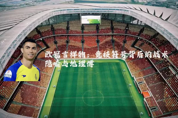 欧冠吉祥物:竞技符号背后的战术隐喻与地理博弈