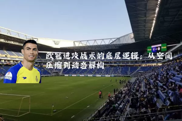 欧冠进攻战术的底层逻辑:从空间压缩到动态解构