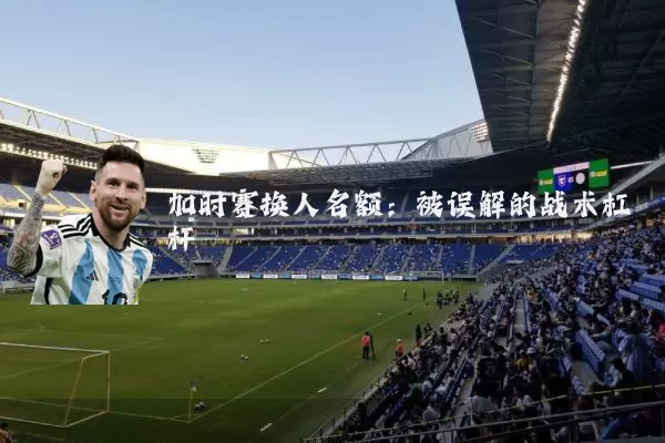 加时赛换人名额：被误解的战术杠杆