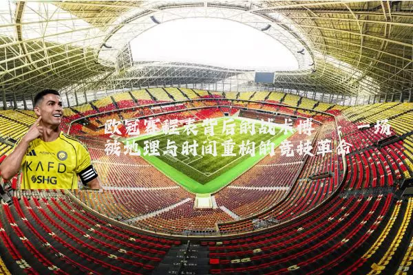 欧冠赛程表背后的战术博弈:一场被地理与时间重构的竞技革命